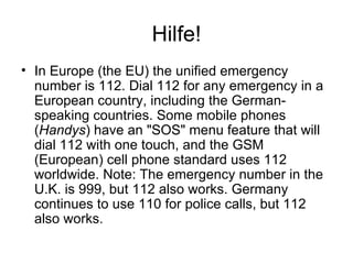 Hilfe! In Europe (the EU) the unified emergency number is 112. Dial 112 for any emergency in a European country, including the German-speaking countries. Some mobile phones ( Handys ) have an "SOS" menu feature that will dial 112 with one touch, and the GSM (European) cell phone standard uses 112 worldwide. Note: The emergency number in the U.K. is 999, but 112 also works. Germany continues to use 110 for police calls, but 112 also works.  