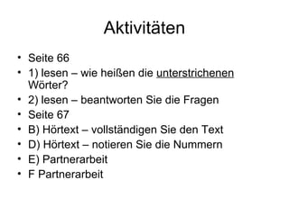 Aktivitäten Seite 66  1) lesen – wie heißen die  unterstrichenen  Wörter? 2) lesen – beantworten Sie die Fragen Seite 67 B) Hörtext – vollständigen Sie den Text D) Hörtext – notieren Sie die Nummern E) Partnerarbeit F Partnerarbeit 