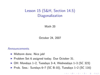Lesson 15 (S&H, Section 14.5)
                  Diagonalization

                         Math 20


                     October 24, 2007


Announcements
   Midterm done. Nice job!
   Problem Set 6 assigned today. Due October 31.
   OH: Mondays 1–2, Tuesdays 3–4, Wednesdays 1–3 (SC 323)
   Prob. Sess.: Sundays 6–7 (SC B-10), Tuesdays 1–2 (SC 116)