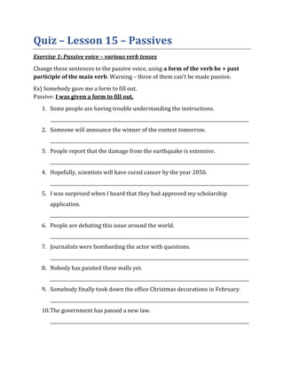 Quiz – Lesson 15 – Passives
Exercise 1: Passive voice – various verb tenses
Change these sentences to the passive voice, using a form of the verb be + past
participle of the main verb. Warning – three of them can’t be made passive.
Ex) Somebody gave me a form to fill out.
Passive: I was given a form to fill out.
1. Some people are having trouble understanding the instructions.
_________________________________________________________________________________________
2. Someone will announce the winner of the contest tomorrow.
_________________________________________________________________________________________
3. People report that the damage from the earthquake is extensive.
_________________________________________________________________________________________
4. Hopefully, scientists will have cured cancer by the year 2050.
_________________________________________________________________________________________
5. I was surprised when I heard that they had approved my scholarship
application.
_________________________________________________________________________________________
6. People are debating this issue around the world.
_________________________________________________________________________________________
7. Journalists were bombarding the actor with questions.
_________________________________________________________________________________________
8. Nobody has painted these walls yet.
_________________________________________________________________________________________
9. Somebody finally took down the office Christmas decorations in February.
_________________________________________________________________________________________
10.The government has passed a new law.
_________________________________________________________________________________________
 