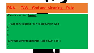 DNA – C/W God and Meaning Date
•Explain the term freewill
• State some reasons for not believing in God=
1.
2.
3.
4.
•List two words to describe God in NATURE=
1.
2.
 
