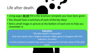 Life after death.
• Using pages 88-89 Fill in the brochure template you have been given.
• You should have a summary of each of the key ideas
• And a small image or picture at the bottom of each one to help you
remember it.
Extension:
“life after death is impossible”
Give two reason why a religious believer might agree or disagree with this
statment. (4 marks)
In three sentences explain how Jesus is important to Christian ideas of life after
death.
 