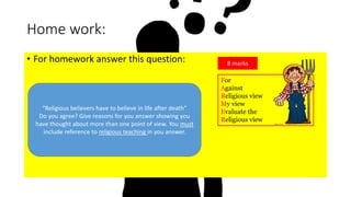Home work:
• For homework answer this question:
“Religious believers have to believe in life after death”
Do you agree? Give reasons for you answer showing you
have thought about more than one point of view. You must
include reference to religious teaching in you answer.
8 marks
For
Against
Religious view
My view
Evaluate the
Religious view
 