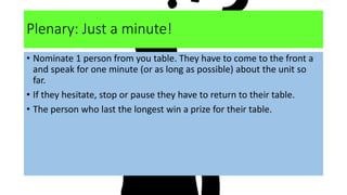 Plenary: Just a minute!
• Nominate 1 person from you table. They have to come to the front a
and speak for one minute (or as long as possible) about the unit so
far.
• If they hesitate, stop or pause they have to return to their table.
• The person who last the longest win a prize for their table.
 