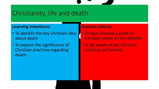 Christianity, life and death.
Learning intentions:
• To identify the key Christian idea
about death
• To explain the significance of
Christian practices regarding
death
Success criteria:
• To have created a guide to
Christian views on the afterlife
• To be aware of key Christian
practices at funerals
 