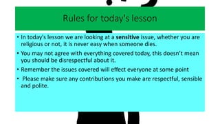Rules for today's lesson
• In today's lesson we are looking at a sensitive issue, whether you are
religious or not, it is never easy when someone dies.
• You may not agree with everything covered today, this doesn’t mean
you should be disrespectful about it.
• Remember the issues covered will effect everyone at some point
• Please make sure any contributions you make are respectful, sensible
and polite.
 