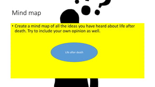 Mind map
• Create a mind map of all the ideas you have heard about life after
death. Try to include your own opinion as well.
Life after death
 