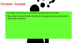 Christian funerals
• Funerals are service to remember people who have died.
• They often involve friends and family sharing memories and stories
about the deceased.
 