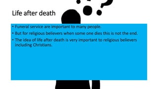 Life after death
• Funeral service are important to many people.
• But for religious believers when some one dies this is not the end.
• The idea of life after death is very important to religious believers
including Christians.
 