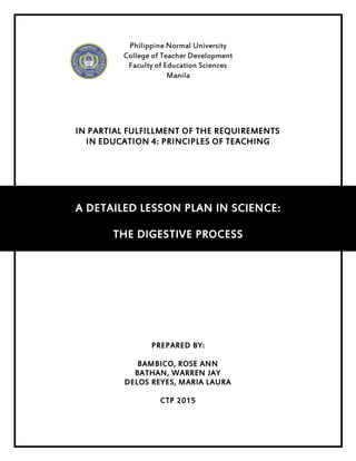 Philippine Normal University
College of Teacher Development
Faculty of Education Sciences
Manila
IN PARTIAL FULFILLMENT OF THE REQUIREMENTS
IN EDUCATION 4: PRINCIPLES OF TEACHING
A DETAILED LESSON PLAN IN SCIENCE:
THE DIGESTIVE PROCESS
PREPARED BY:
BAMBICO, ROSE ANN
BATHAN, WARREN JAY
DELOS REYES, MARIA LAURA
CTP 2015
 