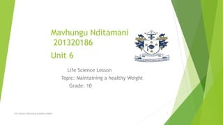 Mavhungu Nditamani
201320186
Unit 6
Life Science Lesson
Topic: Maintaining a healthy Weight
Grade: 10
Life Science: Maintaing a healthy weight 1
 