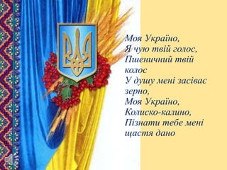 Моя Україно,
Я чую твій голос,
Пшеничний твій
колос
У душу мені засіває
зерно,
Моя Україно,
Колиско-калино,
Пізнати тебе мені
щастя дано
 