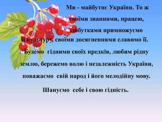 її культуру, своїми досягненнями славимо її.
Будемо гідними своїх предків, любим рідну
землю, бережемо волю і незалежність України,
поважаємо свій народ і його мелодійну мову.
Шануємо себе і свою гідність.
Ми - майбутнє України. То ж
своїми знаннями, працею,
здобутками примножуємо
 