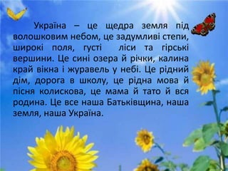Україна – це щедра земля під
волошковим небом, це задумливі степи,
широкі поля, густі ліси та гірські
вершини. Це сині озера й річки, калина
край вікна і журавель у небі. Це рідний
дім, дорога в школу, це рідна мова й
пісня колискова, це мама й тато й вся
родина. Це все наша Батьківщина, наша
земля, наша Україна.
 
