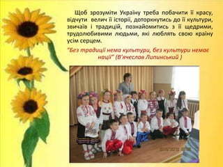 Щоб зрозуміти Україну треба побачити її красу,
відчути велич її історії, доторкнутись до її культури,
звичаїв і традицій, познайомитись з її щедрими,
трудолюбивими людьми, які люблять свою країну
усім серцем.
“Без традиції нема культури, без культури немає
нації” (В’ячеслав Липинський )
 