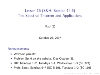 Lesson 16 (S&H, Section 14.6)
      The Spectral Theorem and Applications

                          Math 20


                      October 26, 2007


Announcements
   Welcome parents!
   Problem Set 6 on the website. Due October 31.
   OH: Mondays 1–2, Tuesdays 3–4, Wednesdays 1–3 (SC 323)
   Prob. Sess.: Sundays 6–7 (SC B-10), Tuesdays 1–2 (SC 116)