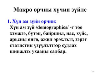 Макро орчны хүчин зүйлс
1. Хүн ам зүйн орчин:
Хүн ам зүй /demographics/ -г тоо
хэмжээ, бүтэц, байршил, нас, хүйс,
арьсны өнгө, ажил эрэхлэлт, зэрэг
статистик үзүүлэлтээр судлах
шинжлэх ухааны салбар.
27
 