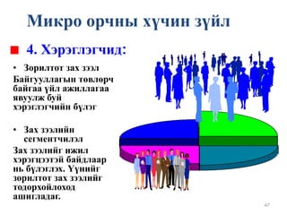 47
• Зорилтот зах зээл
Байгууллагын төвлөрч
байгаа үйл ажиллагаа
явуулж буй
хэрэглэгчийн бүлэг
• Зах зээлийн
сегментчилэл
Зах зээлийг ижил
хэрэгцээтэй байдлаар
нь бүлэглэх. Үүнийг
зорилтот зах зээлийг
тодорхойлоход
ашигладаг.
4. Хэрэглэгчид:
Микро орчны хүчин зүйл
 