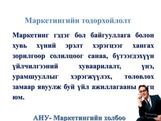 Маркетингийн тодорхойлолт
Маркетинг гэдэг бол байгууллага болон
хувь хүний эрэлт хэрэгцээг хангах
зорилгоор солилцоог санаа, бүтээгдэхүүн
үйлчилгээний хуваарилалт, үнэ,
урамшууллыг хэрэгжүүлэх, төлөвлөх
замаар явуулж буй үйл ажиллагааны цогц
юм.
АНУ- Маркетингийн холбоо
 