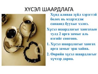 ХҮСЭЛ ШААРДЛАГА
Хүнд аливаа зүйл хэрэгтэй
болох нь мэдрэгдэж
санаанд буухыг хэлнэ.
Хүсэл шаардлагыг хангахын
тулд 2 арга замыг аль
нэгийг сонгоно.
1. Хүсэл шаардлагыг хангах
арга замыг эрж хайна.
2. Өөрийн хүсэл шаардлагыг
хүчээр дарна.
 