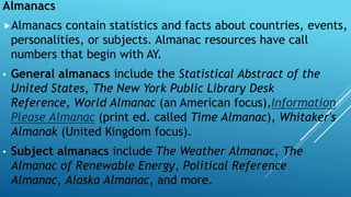 Almanacs
Almanacs contain statistics and facts about countries, events,
personalities, or subjects. Almanac resources have call
numbers that begin with AY.
• General almanacs include the Statistical Abstract of the
United States, The New York Public Library Desk
Reference, World Almanac (an American focus),Information
Please Almanac (print ed. called Time Almanac), Whitaker's
Almanak (United Kingdom focus).
• Subject almanacs include The Weather Almanac, The
Almanac of Renewable Energy, Political Reference
Almanac, Alaska Almanac, and more.
 