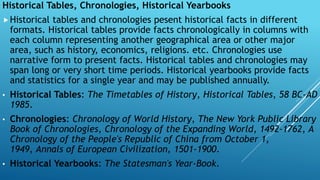 Historical Tables, Chronologies, Historical Yearbooks
Historical tables and chronologies pesent historical facts in different
formats. Historical tables provide facts chronologically in columns with
each column representing another geographical area or other major
area, such as history, economics, religions. etc. Chronologies use
narrative form to present facts. Historical tables and chronologies may
span long or very short time periods. Historical yearbooks provide facts
and statistics for a single year and may be published annually.
• Historical Tables: The Timetables of History, Historical Tables, 58 BC-AD
1985.
• Chronologies: Chronology of World History, The New York Public Library
Book of Chronologies, Chronology of the Expanding World, 1492-1762, A
Chronology of the People's Republic of China from October 1,
1949, Annals of European Civilization, 1501-1900.
• Historical Yearbooks: The Statesman's Year-Book.
 
