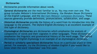Dictionaries
 Dictionaries provide information about words.
• General dictionaries are the most familiar to us. You may even own one. This
group includes Webster's International Dictionary, the Random House Dictionary
of the English Language, and the Merriam-Webster Collegiate Dictionary. These
sources generally provide definitions, pronunciations, syllabication, and usage.
• Historical dictionaries provide the history of a word from its introduction into the
language to the present. The Oxford English Dictionary is an excellent example of
this type of dictionary.
• Etymological dictionaries are dictionaries which emphasize the analysis of
components of words and their cognates in other languages. These dictionaries
emphasize the linguistic and grammatical history of the word usage. The Oxford
Dictionary of English Etymology is an example of an etymological dictionary.
• Period or scholarly specialized dictionaries focus on a particular place or time
period. For example, try the Dictionary of Alaskan English if you would like to
know when the word "cheechako" was first used.
 