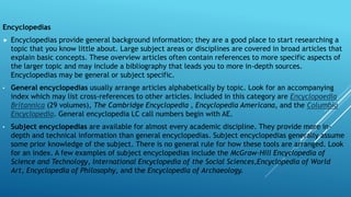 Encyclopedias
 Encyclopedias provide general background information; they are a good place to start researching a
topic that you know little about. Large subject areas or disciplines are covered in broad articles that
explain basic concepts. These overview articles often contain references to more specific aspects of
the larger topic and may include a bibliography that leads you to more in-depth sources.
Encyclopedias may be general or subject specific.
• General encyclopedias usually arrange articles alphabetically by topic. Look for an accompanying
index which may list cross-references to other articles. Included in this category are Encyclopaedia
Britannica (29 volumes), The Cambridge Encyclopedia , Encyclopedia Americana, and the Columbia
Encyclopedia. General encyclopedia LC call numbers begin with AE.
• Subject encyclopedias are available for almost every academic discipline. They provide more in-
depth and technical information than general encyclopedias. Subject encyclopedias generally assume
some prior knowledge of the subject. There is no general rule for how these tools are arranged. Look
for an index. A few examples of subject encyclopedias include the McGraw-Hill Encyclopedia of
Science and Technology, International Encyclopedia of the Social Sciences,Encyclopedia of World
Art, Encyclopedia of Philosophy, and the Encyclopedia of Archaeology.
 