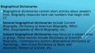 Biographical Dictionaries
Biographical dictionaries contain short articles about people's
lives. Biography resources have call numbers that begin with
CT.
• General biographical dictionaries include Current
Biography, Dictionary of American Biography, Who's
Who, Encyclopedia of World Biography, etc.
• Subject biographical dictionaries may focus on a subject area
or group. These sources include Dictionary of Scientific
Biography, Contemporary Authors,Biographical Dictionary of
Psychology , New Grove Dictionary of Music and
Musicians, Women of Science, etc.
 