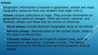 Atlases
Geographic information is located in gazetteers, atlases and maps.
Geography resources have call numbers that begin with G.
• Atlases contain collections of maps. They provide information on
geographical/political changes. There are world, national, and
thematic atlases and these may be current or historical.
• World atlases include National Geographic Atlas of the World.
• National atlases: National Atlas of the United States, Atlas of
the American Revolution.
• Thematic atlases focus on a specific subject area, such as
astronomy or agriculture. Examples include, The Oxford
Economic Atlas of the World and the Environmental Atlas of
Alaska.
 