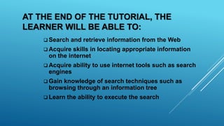 AT THE END OF THE TUTORIAL, THE
LEARNER WILL BE ABLE TO:
 Search and retrieve information from the Web
 Acquire skills in locating appropriate information
on the internet
 Acquire ability to use internet tools such as search
engines
 Gain knowledge of search techniques such as
browsing through an information tree
 Learn the ability to execute the search
 