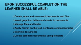 UPON SUCCESSFUL COMPLETION THE
LEARNER SHALL BE ABLE:
Create, open and save word documents and files
Insert graphics, tables and charts in documents
Manage files and folder
Apply format on the text, sentences and paragraphs
Interlink documents
Create standard documents using template
 