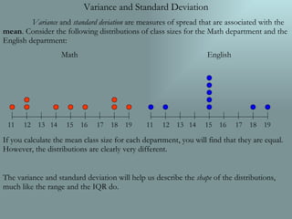 Variance and Standard Deviation Variance  and  standard deviation  are measures of spread that are associated with the  mean . Consider the following distributions of class sizes for the Math department and the English department: Math English If you calculate the mean class size for each department, you will find that they are equal. However, the distributions are clearly very different. The variance and standard deviation will help us describe the  shape  of the distributions, much like the range and the IQR do. 11  12  13  14  15  16  17  18  19 11  12  13  14  15  16  17  18  19 