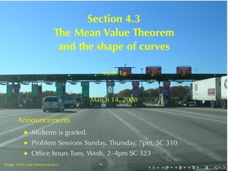 Section	4.3
                            The	Mean	Value	Theorem
                             and	the	shape	of	curves

                                       Math	1a


                                    March	14, 2008


       Announcements
           ◮   Midterm	is	graded.
           ◮   Problem	Sessions	Sunday, Thursday, 7pm, SC 310
           ◮   Ofﬁce	hours	Tues, Weds, 2–4pm	SC 323
.
Image: Flickr	user Jimmywayne32
       .                                             .   .   .   .   .   .