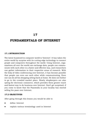 Fundamentals of Internet :: 323

17
FUNDAMENTALS OF INTERNET

17.1 INTRODUCTION
The latest buzzword in computer world is ‘Internet’. It has taken the
entire world by surprise with its cutting edge technology to connect
people and computers throughout the world. Using Internet, organizations all over the world can exchange data, people can communicate with each other in a faster and effective way, and researchers
can gather information in their respective areas of research. With
the help of video conferencing over Internet, it has become possible
that people can even see each other while communicating. Even
one can do all his shopping sitting back at home. He does not bother
to go to the crowded market place. Slowly shopkeepers are also
opting for electronic commerce, which provides them greater reach
and fastest way to do business over Internet. Don’t get surprised, if
you come to know that the Paanwalla in your locality has started
selling his paan over Internet.
17.2 OBJECTIVES
After going through this lesson you would be able to
define Internet
explain various terminology used in Internet

 