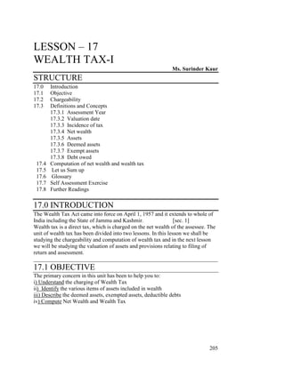 LESSON – 17
WEALTH TAX-I
                                                              Ms. Surinder Kaur
STRUCTURE
17.0    Introduction
17.1    Objective
17.2    Chargeability
17.3    Definitions and Concepts
        17.3.1 Assessment Year
        17.3.2 Valuation date
        17.3.3 Incidence of tax
        17.3.4 Net wealth
        17.3.5 Assets
        17.3.6 Deemed assets
        17.3.7 Exempt assets
        17.3.8 Debt owed
 17.4   Computation of net wealth and wealth tax
 17.5    Let us Sum up
 17.6    Glossary
 17.7   Self Assessment Exercise
 17.8   Further Readings

17.0 INTRODUCTION
The Wealth Tax Act came into force on April 1, 1957 and it extends to whole of
India including the State of Jammu and Kashmir.                  [sec. 1]
Wealth tax is a direct tax, which is charged on the net wealth of the assessee. The
unit of wealth tax has been divided into two lessons. In this lesson we shall be
studying the chargeability and computation of wealth tax and in the next lesson
we will be studying the valuation of assets and provisions relating to filing of
return and assessment.
__________________________________________________________________
17.1 OBJECTIVE
The primary concern in this unit has been to help you to:
i) Understand the charging of Wealth Tax
ii) Identify the various items of assets included in wealth
iii) Describe the deemed assets, exempted assets, deductible debts
iv) Compute Net Wealth and Wealth Tax




                                                                               205
 