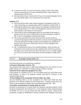 d) A minor son of Mr. A receives income by acting in films. Out of this
      income, he purchased a Car and a residential house; value of these on
      valuation date is Rs 50 Lacs.
   e) He transferred a house valued at Rs 20 Lacs to his married daughter but he
      has reserved the right to live in that house for whole life.

Solution 17.3:
   a) Since the gift has been made without adequate consideration, hence the
       value of jewellery on valuation date will be included in wealth of Mr. X.
   b) Although the gift has been made without any adequate consideration but
       as on valuation date it is in form of fixed deposits, which is not an asset
       under section 2 (ea), hence it is not an asset.
   c) Assets held by minor handicapped child are not taxable in the hands of
       parents, hence the value of urban land is not to be included in wealth of
       Mr. X, but it is chargeable in hands of the child.
   d) The assets acquired by the minor child out of his income arising on
       account of any manual work done by him or activity involving application
       of his specialized knowledge or skill is not included in the wealth tax of
       parents, hence the assets valued at Rs 50 Lacs will be included in the
       wealth of the child.
   e) Mr. A transferred his house to his married daughter. Hence he does not
       remain the owner of the house on the valuation date, but he has reserved
       the right to live in that house for whole life, hence it is a revocable transfer
       u/s 4 (1) (a) (iv) thus value of the house will be included in wealth of Mr.
       A

17.3.7         Exempt Assets [Sec 5]

The following assets are exempt from wealth tax
1) Property held under trust Sec. 5(i)
Any property held under trust or other legal obligations by the assessee for any
public purpose of a charitable or religious nature in India is exempt.
2) Interest in the coparcener property Sec. 5(ii)
if the assessee is a member of H.U.F., he is not liable to pay tax on his share in the
joint property, so long as the property remains joint and he continues as the
member of that family.
3) One building in the occupation of former Ruler Sec. 5(iii)
any one building which is in the occupation of a Ruler and which has been
declared as his official residence by the Central Govt .is totally exempt from tax.
However the exemption available only to the Ruler during his life time.
4) Jewellery in possession of a former Rule Sec. 5(iv)
Jewellery in possession of a former Ruler not being his personal property which
has been recognized by the Central Govt. as his heirloom, before commencement
of Wealth Tax Act or by the board after that shall be exempt. However this
exemption is subject to fulfillment of certain conditions like keeping of jewellery



                                                                                   214
 