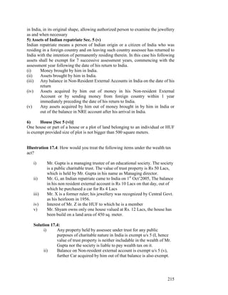 in India, in its original shape, allowing authorized person to examine the jewellery
as and when necessary
5) Assets of Indian repatriate Sec. 5 (v)
Indian repatriate means a person of Indian origin or a citizen of India who was
residing in a foreign country and on leaving such country assessee has returned to
India with the intention of permanently residing therein. In this case his following
assets shall be exempt for 7 successive assessment years, commencing with the
assessment year following the date of his return to India.
(i)     Money brought by him in India.
(ii)    Assets brought by him in India.
(iii) Any balance in Non-Resident External Accounts in India on the date of his
        return
(iv)    Assets acquired by him out of money in his Non-resident External
        Account or by sending money from foreign country within 1 year
        immediately preceding the date of his return to India.
(v)     Any assets acquired by him out of money brought in by him in India or
        out of the balance in NRE account after his arrival in India.

6)     House [Sec 5 (vi)]
One house or part of a house or a plot of land belonging to an individual or HUF
is exempt provided size of plot is not bigger than 500 square meters.


Illustration 17.4: How would you treat the following items under the wealth tax
act?

   i)      Mr. Gupta is a managing trustee of an educational society. The society
           is a public charitable trust. The value of trust property is Rs 50 Lacs,
           which is held by Mr. Gupta in his name as Managing director.
   ii)     Mr. G, an Indian repatriate came to India on 1st Oct’2005, The balance
           in his non resident external account is Rs 10 Lacs on that day, out of
           which he purchased a car for Rs 4 Lacs
   iii)    Mr. X is a former ruler; his jewellery was recognized by Central Govt.
           as his heirloom in 1956.
   iv)     Interest of Mr. Z in the HUF to which he is a member
   v)      Mr. Shyam owns only one house valued at Rs. 12 Lacs, the house has
           been build on a land area of 450 sq. meter.

   Solution 17.4:
        i)     Any property held by assessee under trust for any public
               purposes of charitable nature in India is exempt u/s 5 (I, hence
               value of trust property is neither includable in the wealth of Mr.
               Gupta nor the society is liable to pay wealth tax on it.
        ii)    Balance on Non-resident external account is exempt u/s 5 (v),
               further Car acquired by him out of that balance is also exempt.




                                                                                215
 
