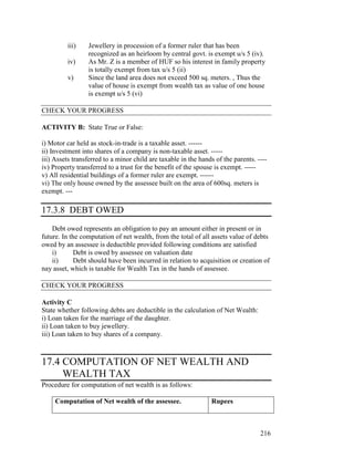 iii)    Jewellery in procession of a former ruler that has been
                 recognized as an heirloom by central govt. is exempt u/s 5 (iv).
         iv)     As Mr. Z is a member of HUF so his interest in family property
                 is totally exempt from tax u/s 5 (ii)
         v)      Since the land area does not exceed 500 sq. meters. , Thus the
                 value of house is exempt from wealth tax as value of one house
                 is exempt u/s 5 (vi)

CHECK YOUR PROGRESS

ACTIVITY B: State True or False:

i) Motor car held as stock-in-trade is a taxable asset. ------
ii) Investment into shares of a company is non-taxable asset. -----
iii) Assets transferred to a minor child are taxable in the hands of the parents. ----
iv) Property transferred to a trust for the benefit of the spouse is exempt. -----
v) All residential buildings of a former ruler are exempt. ------
vi) The only house owned by the assessee built on the area of 600sq. meters is
exempt. ---

17.3.8 DEBT OWED
    Debt owed represents an obligation to pay an amount either in present or in
future. In the computation of net wealth, from the total of all assets value of debts
owed by an assessee is deductible provided following conditions are satisfied
    i)       Debt is owed by assessee on valuation date
    ii)      Debt should have been incurred in relation to acquisition or creation of
nay asset, which is taxable for Wealth Tax in the hands of assessee.

CHECK YOUR PROGRESS

Activity C
State whether following debts are deductible in the calculation of Net Wealth:
i) Loan taken for the marriage of the daughter.
ii) Loan taken to buy jewellery.
iii) Loan taken to buy shares of a company.



17.4 COMPUTATION OF NET WEALTH AND
     WEALTH TAX
Procedure for computation of net wealth is as follows:

     Computation of Net wealth of the assessee.                 Rupees



                                                                                   216
 
