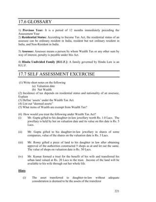 17.6 GLOSSARY
1) Previous Year: It is a period of 12 months immediately preceding the
Assessment Year
2) Residential Status: According to Income Tax Act, the residential status of an
assessee can be ordinary resident in India, resident but not ordinary resident in
India, and Non-Resident in India.

3) Assessee: Assessee means a person by whom Wealth Tax or any other sum by
way of interest, penalty is payable under this Act.

4) Hindu Undivided Family [H.U.F.]: A family governed by Hindu Law is an
H.U.F.

17.7 SELF ASSESSMENT EXCERCISE
 (1) Write short notes on the following
            (a) Valuation date
            (b) Net Wealth
(2) Incidence of tax depends on residential status and nationality of an assessee,
Explain
(3) Define ‘assets’ under the Wealth Tax Act.
(4) List out “deemed assets”
(5) What items of Wealth are exempt from Wealth Tax?

(6) How would you treat the following under Wealth Tax Act?
(i)   Mr. Gupta gifted to his daughter-in-law jewellary worth Rs. 1.0 Lacs. The
      jewellary is held by her on valuation date and its value on this date is Rs. 5
      Lacs.

(ii)         Mr. Gupta gifted to his daughter-in-law jewellary in shares of some
             companies, value of the shares on the valuation date is Rs. 3 Lacs.

(iii)        Mr. Romy gifted a piece of land to his daughter in law after obtaining
             approval of the authorities constructed 5 shops as at and let out the same.
             The value of shops on valuation date is Rs. 50 Lacs.

(iv)         Mr. Kumar formed a trust for the benefit of his wife and transferred his
             urban land valued at Rs. 20 Lacs to the trust. Income of the land will be
             available to his wife through out her whole life.

Hints

       (i)      The asset transferred to daughter-in-law without               adequate
                consideration is deemed to be the assets of the transferor


                                                                                    221
 