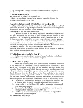 e) Any property in the nature of commercial establishments or complexes

2) Motor Cars Sec.2 (ea) (ii)
Any motorcar is an asset except the following
a) Motor cars used by the assessee in the business of running them on hire
b) Motor cars held as stock- in- trade

3) Jewellery, Bullion, Utensils Of Gold, Silver etc. Sec. 2(ea) (iii)
Jewellery, bullion furniture, utensils or any other article made wholly or partly of
gold, silver, platinum, or any other precious metal of any alloy containing one or
more of such precious metals are treated as an asset
For this purpose, the term jewellery includes
        a) Ornaments made of gold, silver, platinum or any other precious metal of
any alloy containing one or more of such precious metals, whether or not
containing any precious or semi precious stone, whether or not set in any
furniture, utensils, or other articles or worked or sewn into any wearing apparel.
        b) Precious or semi precious stones, whether or not set in any furniture,
utensils or other articles or worked or sewn into any wearing apparel
However, the term jewelry shall not include the Gold Deposit Bonds issued under
Gold Deposit Scheme, 1999 notified by the Central Government
However, if any of the above stated assets are held by the assessee as stock-in-
trade, then it is not treated as an asset

4) Yachts, Boats and Aircrafts Sec 2(ea) (iv)
        Yachts, boats and aircrafts are treated as “assets” excluding yachts boats
and aircrafts used by assessee for commercial purposes.

5) Urban Land Sec 2(ea) (v)
         Urban land is treated as an “asset” and urban land means land situated a)
in any area which is comprised within the jurisdiction of local authority and
which has a population of not less than ten thousand according to the last
preceding figures of census of which the relevant figures have been published
before the valuation date; or b) is any area within such distance, not being more
than 8 kilometer from the local limits of the local authority as the central
government may, having regard to the extent, and scope for urbanization of that
area and other relevant considerations, specified in this behalf by notification in
the official gazette. However land is not treated as “asset” in the following cases:
    a) Land on which construction of a building is not permissible under any law
        for the time being in force in the area in which such land is situated;
    b) Land occupied by any building which has been constructed with approval
        of the appropriate authority;
    c) Any unused land held by the assessee for industrial purposes for a period
        of two years from the date of acquisition by him
    d) Land held by an assessee as stock-in-trade for a period of 10 years from
        the date of its acquisition by him.
6) Cash-in-hand Sec 2(ea) (vi)



                                                                                208
 