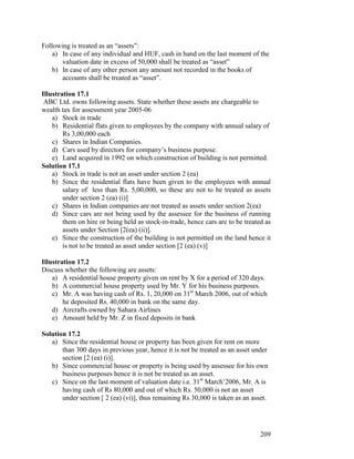 Following is treated as an “assets”:
    a) In case of any individual and HUF, cash in hand on the last moment of the
       valuation date in excess of 50,000 shall be treated as “asset”
    b) In case of any other person any amount not recorded in the books of
       accounts shall be treated as “asset”.

Illustration 17.1
 ABC Ltd. owns following assets. State whether these assets are chargeable to
wealth tax for assessment year 2005-06
    a) Stock in trade
    b) Residential flats given to employees by the company with annual salary of
        Rs 3,00,000 each
    c) Shares in Indian Companies.
    d) Cars used by directors for company’s business purpose.
    e) Land acquired in 1992 on which construction of building is not permitted.
Solution 17.1
    a) Stock in trade is not an asset under section 2 (ea)
    b) Since the residential flats have been given to the employees with annual
        salary of less than Rs. 5,00,000, so these are not to be treated as assets
        under section 2 (ea) (i)]
    c) Shares in Indian companies are not treated as assets under section 2(ea)
    d) Since cars are not being used by the assessee for the business of running
        them on hire or being held as stock-in-trade, hence cars are to be treated as
        assets under Section [2(ea) (ii)].
    e) Since the construction of the building is not permitted on the land hence it
        is not to be treated as asset under section [2 (ea) (v)]

Illustration 17.2
Discuss whether the following are assets:
    a) A residential house property given on rent by X for a period of 320 days.
    b) A commercial house property used by Mr. Y for his business purposes.
    c) Mr. A was having cash of Rs. 1, 20,000 on 31st March 2006, out of which
        he deposited Rs. 40,000 in bank on the same day.
    d) Aircrafts owned by Sahara Airlines
    e) Amount held by Mr. Z in fixed deposits in bank

Solution 17.2
   a) Since the residential house or property has been given for rent on more
       than 300 days in previous year, hence it is not be treated as an asset under
       section [2 (ea) (i)].
   b) Since commercial house or property is being used by assessee for his own
       business purposes hence it is not be treated as an asset.
   c) Since on the last moment of valuation date i.e. 31st March’2006, Mr. A is
       having cash of Rs 80,000 and out of which Rs. 50,000 is not an asset
       under section [ 2 (ea) (vi)], thus remaining Rs 30,000 is taken as an asset.




                                                                                 209
 