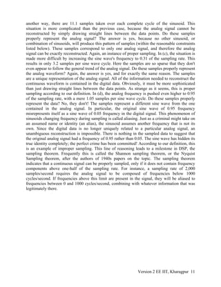 another way, there are 11.1 samples taken over each complete cycle of the sinusoid. This
situation is more complicated than the previous case, because the analog signal cannot be
reconstructed by simply drawing straight lines between the data points. Do these samples
properly represent the analog signal? The answer is yes, because no other sinusoid, or
combination of sinusoids, will produce this pattern of samples (within the reasonable constraints
listed below). These samples correspond to only one analog signal, and therefore the analog
signal can be exactly reconstructed. Again, an instance of proper sampling. In (c), the situation is
made more difficult by increasing the sine wave's frequency to 0.31 of the sampling rate. This
results in only 3.2 samples per sine wave cycle. Here the samples are so sparse that they don't
even appear to follow the general trend of the analog signal. Do these samples properly represent
the analog waveform? Again, the answer is yes, and for exactly the same reason. The samples
are a unique representation of the analog signal. All of the information needed to reconstruct the
continuous waveform is contained in the digital data. Obviously, it must be more sophisticated
than just drawing straight lines between the data points. As strange as it seems, this is proper
sampling according to our definition. In (d), the analog frequency is pushed even higher to 0.95
of the sampling rate, with a mere 1.05 samples per sine wave cycle. Do these samples properly
represent the data? No, they don't! The samples represent a different sine wave from the one
contained in the analog signal. In particular, the original sine wave of 0.95 frequency
misrepresents itself as a sine wave of 0.05 frequency in the digital signal. This phenomenon of
sinusoids changing frequency during sampling is called aliasing. Just as a criminal might take on
an assumed name or identity (an alias), the sinusoid assumes another frequency that is not its
own. Since the digital data is no longer uniquely related to a particular analog signal, an
unambiguous reconstruction is impossible. There is nothing in the sampled data to suggest that
the original analog signal had a frequency of 0.95 rather than 0.05. The sine wave has hidden its
true identity completely; the perfect crime has been committed! According to our definition, this
is an example of improper sampling. This line of reasoning leads to a milestone in DSP, the
sampling theorem. Frequently this is called the Shannon sampling theorem, or the Nyquist
Sampling theorem, after the authors of 1940s papers on the topic. The sampling theorem
indicates that a continuous signal can be properly sampled, only if it does not contain frequency
components above one-half of the sampling rate. For instance, a sampling rate of 2,000
samples/second requires the analog signal to be composed of frequencies below 1000
cycles/second. If frequencies above this limit are present in the signal, they will be aliased to
frequencies between 0 and 1000 cycles/second, combining with whatever information that was
legitimately there.




                                                                  Version 2 EE IIT, Kharagpur 11
 