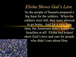 Elisha Shows God’s Love So the people of Samaria prepared a big feast for the soldiers.  When the soldiers were full, they were allowed to go home.  And for a very long time, the Arameans didn’t bother the Israelites at all!  Elisha had helped show God’s love and care for people who didn’t care about Him. 
