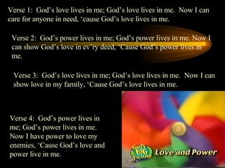 Verse 1:  God’s love lives in me; God’s love lives in me.  Now I can care for anyone in need, ‘cause God’s love lives in me. Verse 2:  God’s power lives in me; God’s power lives in me. Now I can show God’s love in ev’ry deed, ‘Cause God’s power lives in me. Verse 3:  God’s love lives in me; God’s love lives in me.  Now I can show love in my family, ‘Cause God’s love lives in me. Verse 4:  God’s power lives in me; God’s power lives in me. Now I have power to love my enemies, ‘Cause God’s love and power live in me. 