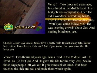 Verse 1:  Two thousand years ago, Jesus lived in the Middle East.  His first job was a carpenter;  Then He did a wonder at a wedding feast!  Then He called His twelve disciples, “won’t you come follow Me?  He was teaching crowds about God And making blind eyes see. Chorus:  Jesus’ love is real; Jesus’ love is really real!  It’s not a fairy tale.  Jesus’ love is true; Jesus’ love is truly true! And if you know Him, you know that He loves you. Verse 2:  Two thousand years ago, Jesus lived in the Middle East. He lived His life for God; And He gave His life for the very least. See in those days people left you out If you were sick or lame.  But Jesus touched the sick and sad and made them whole again. 