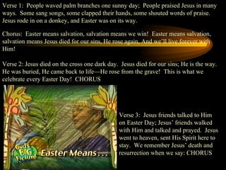 Verse 1:  People waved palm branches one sunny day;  People praised Jesus in many ways.  Some sang songs, some clapped their hands, some shouted words of praise.  Jesus rode in on a donkey, and Easter was on its way. Chorus:  Easter means salvation, salvation means we win!  Easter means salvation, salvation means Jesus died for our sins, He rose again, And we’ll live forever with Him! Verse 2: Jesus died on the cross one dark day.  Jesus died for our sins; He is the way.  He was buried, He came back to life—He rose from the grave!  This is what we celebrate every Easter Day!  CHORUS Verse 3:  Jesus friends talked to Him on Easter Day; Jesus’ friends walked with Him and talked and prayed.  Jesus went to heaven, sent His Spirit here to stay.  We remember Jesus’ death and resurrection when we say: CHORUS 