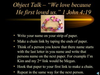 Object Talk – “We love because He first loved us.” 1 John 4:19 Write your name on your strip of paper. Make a chain link by taping the ends of paper. Think of a person you know that there name starts with the last letter in you name and write that persons name on the next paper. For example I’m Kim and my 2 nd  link would be Megan. Hook that paper to your first link to make a chain. Repeat in the same way for the next person. 