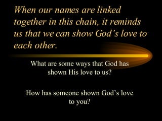 When our names are linked together in this chain, it reminds us that we can show God’s love to each other. What are some ways that God has shown His love to us? How has someone shown God’s love to you? 