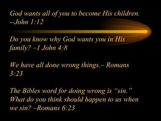 God wants all of you to become His children.  --John 1:12 Do you know why God wants you in His family? –1 John 4:8 We have all done wrong things.– Romans 3:23 The Bibles word for doing wrong is “sin.”  What do you think should happen to us when we sin? –Romans 6:23 